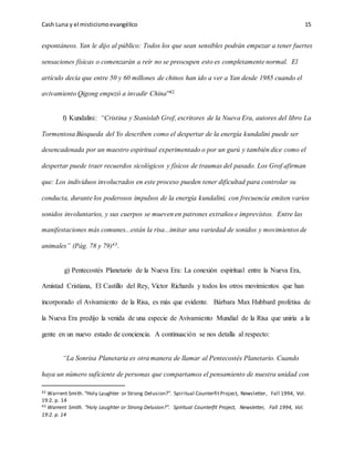 Cash Luna y el misticismoevangélico 15
espontáneos. Yan le dijo al público: Todos los que sean sensibles podrán empezar a tener fuertes
sensaciones físicas o comenzarán a reír no se preocupen esto es completamente normal. El
artículo decía que entre 50 y 60 millones de chinos han ido a ver a Yan desde 1985 cuando el
avivamiento Qigong empezó a invadir China”42
f) Kundalini: “Cristina y Stanislab Grof, escritores de la Nueva Era, autores del libro La
Tormentosa Búsqueda del Yo describen como el despertar de la energía kundalini puede ser
desencadenada por un maestro espiritual experimentado o por un gurú y también dice como el
despertar puede traer recuerdos sicológicos y físicos de traumas del pasado. Los Grof afirman
que: Los individuos involucrados en este proceso pueden tener dificultad para controlar su
conducta, durante los poderosos impulsos de la energía kundalini, con frecuencia emiten varios
sonidos involuntarios, y sus cuerpos se mueven en patrones extraños e imprevistos. Entre las
manifestaciones más comunes...están la risa...imitar una variedad de sonidos y movimientos de
animales” (Pág. 78 y 79)43.
g) Pentecostés Planetario de la Nueva Era: La conexión espiritual entre la Nueva Era,
Amistad Cristiana, El Castillo del Rey, Víctor Richards y todos los otros movimientos que han
incorporado el Avivamiento de la Risa, es más que evidente. Bárbara Max Hubbard profetisa de
la Nueva Era predijo la venida de una especie de Avivamiento Mundial de la Risa que uniría a la
gente en un nuevo estado de conciencia. A continuación se nos detalla al respecto:
“La Sonrisa Planetaria es otra manera de llamar al Pentecostés Planetario. Cuando
haya un número suficiente de personas que compartamos el pensamiento de nuestra unidad con
42 Warrent Smith. “Holy Laughter or Strong Delusion?”. Spiritual CounterfitProject, Newsletter, Fall 1994, Vol.
19:2. p. 14
43 Warrent Smith. “Holy Laughter or Strong Delusion?”. Spiritual Counterfit Project, Newsletter, Fall 1994, Vol.
19:2. p. 14
 
