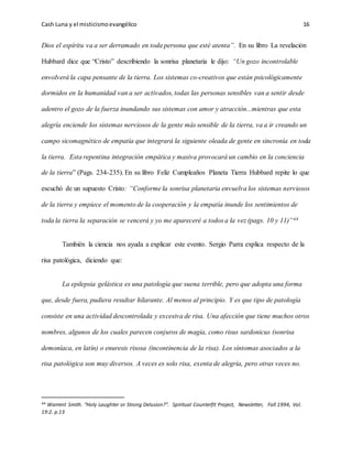 Cash Luna y el misticismoevangélico 16
Dios el espíritu va a ser derramado en toda persona que esté atenta”. En su libro La revelación
Hubbard dice que “Cristo” describiendo la sonrisa planetaria le dijo: “Un gozo incontrolable
envolverá la capa pensante de la tierra. Los sistemas co-creativos que están psicológicamente
dormidos en la humanidad van a ser activados, todas las personas sensibles van a sentir desde
adentro el gozo de la fuerza inundando sus sistemas con amor y atracción...mientras que esta
alegría enciende los sistemas nerviosos de la gente más sensible de la tierra, va a ir creando un
campo sicomagnético de empatía que integrará la siguiente oleada de gente en sincronía en toda
la tierra. Esta repentina integración empática y masiva provocará un cambio en la conciencia
de la tierra” (Pags. 234-235). En su libro Feliz Cumpleaños Planeta Tierra Hubbard repite lo que
escuchó de un supuesto Cristo: “Conforme la sonrisa planetaria envuelva los sistemas nerviosos
de la tierra y empiece el momento de la cooperación y la empatía inunde los sentimientos de
toda la tierra la separación se vencerá y yo me apareceré a todos a la vez (pags. 10 y 11)”44
También la ciencia nos ayuda a explicar este evento. Sergio Parra explica respecto de la
risa patológica, diciendo que:
La epilepsia gelástica es una patología que suena terrible, pero que adopta una forma
que, desde fuera, pudiera resultar hilarante. Al menos al principio. Y es que tipo de patología
consiste en una actividad descontrolada y excesiva de risa. Una afección que tiene muchos otros
nombres, algunos de los cuales parecen conjuros de magia, como risus sardonicus (sonrisa
demoníaca, en latín) o enuresis risosa (incontinencia de la risa). Los síntomas asociados a la
risa patológica son muy diversos. A veces es solo risa, exenta de alegría, pero otras veces no.
44 Warrent Smith. “Holy Laughter or Strong Delusion?”. Spiritual Counterfit Project, Newsletter, Fall 1994, Vol.
19:2. p.13
 