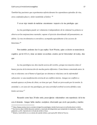 Cash Luna y el misticismoevangélico 17
También hay pacientes que experimentas euforia durante los espontáneos episodios de risa,
otros confunden placer y dolor (asimbolia al dolor). 45
Y en un viejo tratado de medicina encontramos respecto a la risa patológica que:
La risa patológica puede ser voluntaria ó independiente de la voluntad. La primera se
observa en las enajenaciones mentales; supone el ejercicio desordenado del pensamiento, un
delirio. La risa involuntaria es convulsiva; acompaña especialmente á los accesos de
histerismo.46
Pero también podemos leer lo que explica Scott Weems, quien es doctor en neurociencia
cognitiva por la UCLA y tiene un máster en escritura creativa por la Universidad de Lesley, dice
que:
La risa patológica nos dice mucho acerca del cerebro, porque nos muestra cómo el
humor precisa de la interacción de muchas partes diferentes. Como hemos comentado antes, la
risa se relaciona con el humor al igual que un síntoma se relaciona con la enfermedad
subyacente: es una manifestación externa de un conflicto interno. Aunque ese conflicto a
menudo aparece en forma de chiste, no tiene por qué. Puede ser provocado por la tensión, la
ansiedad, o, en casos de risa patológica, por una actividad cerebral excesiva debida a una
lesión nerviosa.47
Recuerdo como hace 20 años atrás, pocas iglesias relacionaban esta experiencia de la risa
con el demonio. Aunque había muchos escépticos observando que era lo que pasaba, y muchos
45 https://www.xatakaciencia.com/psicologia/risa-patologica-riendo-hasta-que-se-confunde-placer-y-dolor
46 Raciborski,Adan (1846).Resumen práctico y razonado del diagnóstico que comprende la inspección, medición,
palpación. p.235. Imprenta de la Viuda de Jordán e Hijos.
47 Weems, Scott (2015). Ja. La ciencia de cuándo reímos y por qué.p.90. Editorial Taurus.
 