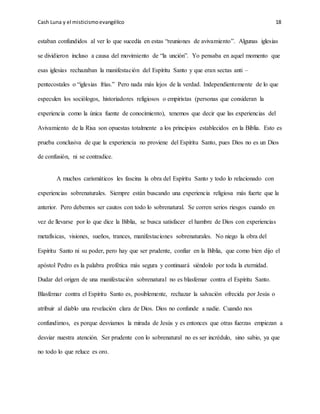 Cash Luna y el misticismoevangélico 18
estaban confundidos al ver lo que sucedía en estas “reuniones de avivamiento”. Algunas iglesias
se dividieron incluso a causa del movimiento de “la unción”. Yo pensaba en aquel momento que
esas iglesias rechazaban la manifestación del Espíritu Santo y que eran sectas anti –
pentecostales o “iglesias frías.” Pero nada más lejos de la verdad. Independientemente de lo que
especulen los sociólogos, historiadores religiosos o empiristas (personas que consideran la
experiencia como la única fuente de conocimiento), tenemos que decir que las experiencias del
Avivamiento de la Risa son opuestas totalmente a los principios establecidos en la Biblia. Esto es
prueba conclusiva de que la experiencia no proviene del Espíritu Santo, pues Dios no es un Dios
de confusión, ni se contradice.
A muchos carismáticos les fascina la obra del Espíritu Santo y todo lo relacionado con
experiencias sobrenaturales. Siempre están buscando una experiencia religiosa más fuerte que la
anterior. Pero debemos ser cautos con todo lo sobrenatural. Se corren serios riesgos cuando en
vez de llevarse por lo que dice la Biblia, se busca satisfacer el hambre de Dios con experiencias
metafísicas, visiones, sueños, trances, manifestaciones sobrenaturales. No niego la obra del
Espíritu Santo ni su poder, pero hay que ser prudente, confiar en la Biblia, que como bien dijo el
apóstol Pedro es la palabra profética más segura y continuará siéndolo por toda la eternidad.
Dudar del origen de una manifestación sobrenatural no es blasfemar contra el Espíritu Santo.
Blasfemar contra el Espíritu Santo es, posiblemente, rechazar la salvación ofrecida por Jesús o
atribuir al diablo una revelación clara de Dios. Dios no confunde a nadie. Cuando nos
confundimos, es porque desviamos la mirada de Jesús y es entonces que otras fuerzas empiezan a
desviar nuestra atención. Ser prudente con lo sobrenatural no es ser incrédulo, sino sabio, ya que
no todo lo que reluce es oro.
 