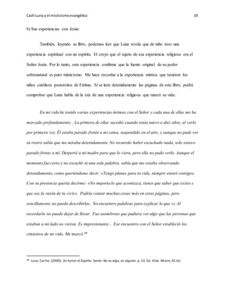Cash Luna y el misticismoevangélico 19
b) Sus experiencias con Jesús:
También, leyendo su libro, podemos leer que Luna revela que de niño tuvo una
experiencia espiritual con un espíritu. El creyó que el sujeto de esa experiencia religiosa era el
Señor Jesús. Por lo tanto, esta experiencia confirma que la fuente original de su poder
sobrenatural es puro misticismo. Me hace recordar a la experiencia mística que tuvieron los
niños católicos pastorcitos de Fátima. Si se leen detenidamente las páginas de este libro, podrá
comprobar que Luna habla de la raíz de una experiencia religiosa que marcó su vida:
En mi vida he tenido varias experiencias íntimas con el Señor y cada una de ellas me ha
marcado profundamente... La primera de ellas sucedió cuando tenía nueve o diez años, al verlo
por primera vez. Él estaba parado frente a mi cama, suspendido en el aire, y aunque no pude ver
su rostro sabía que me miraba detenidamente. No recuerdo haber escuchado nada, solo estuvo
parado frente a mí. Desperté a mi madre para que lo viera, pero ella no pudo verlo. Aunque el
momento fue corto y no escuché ni una sola palabra, sabía que me estaba observando
detenidamente, como queriéndome decir: «Tengo planes para tu vida, siempre estaré contigo».
Con su presencia quería decirme: «No importa lo que acontezca, tienes que saber que existo y
que soy la razón de tu vivir». Podría contar muchas cosas más en estas páginas, pero
sencillamente no puedo describirlas. No encuentro palabras para explicar lo que vi. Al
recordarlo no puedo dejar de llorar. Fue asombroso que pudiera ver algo que las personas que
estaban a mi lado no vieron. Es impresionante... Ese encuentro con el Señor estableció los
cimientos de mi vida. Me marcó.48
48 Luna, Carlos.(2000). En honor al Espíritu Santo. No es algo, es alguien. p. 53. Ed. Vida. Miami,EE.UU
 