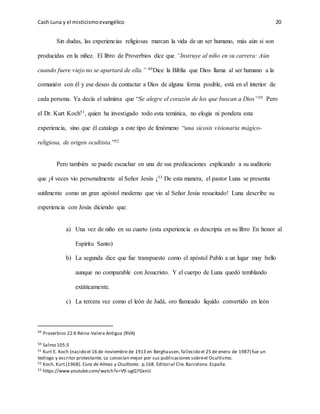 Cash Luna y el misticismoevangélico 20
Sin dudas, las experiencias religiosas marcan la vida de un ser humano, más aún si son
producidas en la niñez. El libro de Proverbios dice que “Instruye al niño en su carrera: Aún
cuando fuere viejo no se apartará de ella.” 49Dice la Biblia que Dios llama al ser humano a la
comunión con él y ese deseo de contactar a Dios de alguna forma posible, está en el interior de
cada persona. Ya decía el salmista que “Se alegre el corazón de los que buscan a Dios”50 Pero
el Dr. Kurt Koch51, quien ha investigado todo esta temática, no elogia ni pondera esta
experiencia, sino que él cataloga a este tipo de fenómeno “una sicosis visionaria mágico-
religiosa, de origen ocultista.”52
Pero también se puede escuchar en una de sus predicaciones explicando a su auditorio
que ¡4 veces vio personalmente al Señor Jesús ¡53 De esta manera, el pastor Luna se presenta
sutilmente como un gran apóstol moderno que vio al Señor Jesús resucitado! Luna describe su
experiencia con Jesús diciendo que:
a) Una vez de niño en su cuarto (esta experiencia es descripta en su libro En honor al
Espíritu Santo)
b) La segunda dice que fue transpuesto como el apóstol Pablo a un lugar muy bello
aunque no comparable con Jesucristo. Y el cuerpo de Luna quedó temblando
extáticamente.
c) La tercera vez como el león de Judá, oro flameado liquido convertido en león
49
Proverbios 22:6 Reina-Valera Antigua (RVA)
50 Salmo 105:3
51 Kurt E. Koch (nacido el 16 de noviembre de 1913 en Berghausen, fallecido el 25 de enero de 1987) fue un
teólogo y escritor protestante. Lo conocían mejor por sus publicaciones sobreel Ocultismo.
52 Koch, Kurt.(1968). Cura de Almas y Ocultismo. p.168. Editorial Clie.Barcelona.España.
53 https://www.youtube.com/watch?v=V9-ugQ7GxnU
 