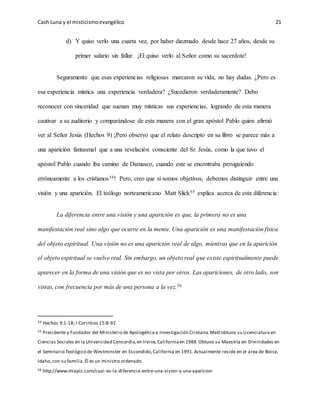 Cash Luna y el misticismoevangélico 21
d) Y quiso verlo una cuarta vez, por haber diezmado desde hace 27 años, desde su
primer salario sin fallar. ¡El quiso verlo al Señor como su sacerdote!
Seguramente que esas experiencias religiosas marcaron su vida, no hay dudas. ¿Pero es
esa experiencia mística una experiencia verdadera? ¿Sucedieron verdaderamente? Debo
reconocer con sinceridad que suenan muy místicas sus experiencias, logrando de esta manera
cautivar a su auditorio y comparándose de esta manera con el gran apóstol Pablo quien afirmó
ver al Señor Jesús (Hechos 9) ¡Pero observo que el relato descripto en su libro se parece más a
una aparición fantasmal que a una revelación consciente del Sr. Jesús, como la que tuvo el
apóstol Pablo cuando iba camino de Damasco, cuando este se encontraba persiguiendo
erróneamente a los cristianos54! Pero, creo que si somos objetivos, debemos distinguir entre una
visión y una aparición. El teólogo norteamericano Matt Slick55 explica acerca de esta diferencia:
La diferencia entre una visión y una aparición es que, la primera no es una
manifestación real sino algo que ocurre en la mente. Una aparición es una manifestación física
del objeto espiritual. Una visión no es una aparición real de algo, mientras que en la aparición
el objeto espiritual se vuelve real. Sin embargo, un objeto real que existe espiritualmente puede
aparecer en la forma de una visión que es no vista por otros. Las apariciones, de otro lado, son
vistas, con frecuencia por más de una persona a la vez.56
54 Hechos 9:1-18; I Corintios 15:8-92
55 Presidente y Fundador del Ministerio de Apologética e Investigación Cristiana.Mattobtuvo su Licenciatura en
Ciencias Sociales en la Universidad Concordia,en Irvine,Californiaen 1988.Obtuvo su Maestría en Divinidades en
el Seminario Teológico de Westminster en Escondido,California en 1991.Actualmente reside en el área de Boise,
Idaho,con su familia.Él es un ministro ordenado.
56 http://www.miapic.com/cual-es-la-diferencia-entre-una-vision-y-una-aparicion
 