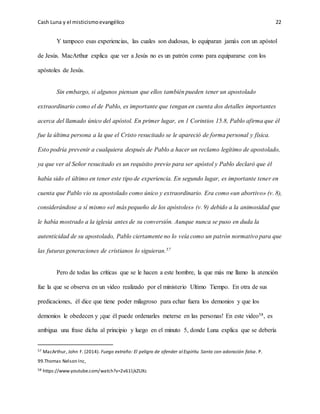 Cash Luna y el misticismoevangélico 22
Y tampoco esas experiencias, las cuales son dudosas, lo equiparan jamás con un apóstol
de Jesús. MacArthur explica que ver a Jesús no es un patrón como para equipararse con los
apóstoles de Jesús.
Sin embargo, si algunos piensan que ellos también pueden tener un apostolado
extraordinario como el de Pablo, es importante que tengan en cuenta dos detalles importantes
acerca del llamado único del apóstol. En primer lugar, en 1 Corintios 15.8, Pablo afirma que él
fue la última persona a la que el Cristo resucitado se le apareció de forma personal y física.
Esto podría prevenir a cualquiera después de Pablo a hacer un reclamo legítimo de apostolado,
ya que ver al Señor resucitado es un requisito previo para ser apóstol y Pablo declaró que él
había sido el último en tener este tipo de experiencia. En segundo lugar, es importante tener en
cuenta que Pablo vio su apostolado como único y extraordinario. Era como «un abortivo» (v. 8),
considerándose a sí mismo «el más pequeño de los apóstoles» (v. 9) debido a la animosidad que
le había mostrado a la iglesia antes de su conversión. Aunque nunca se puso en duda la
autenticidad de su apostolado, Pablo ciertamente no lo veía como un patrón normativo para que
las futuras generaciones de cristianos lo siguieran.57
Pero de todas las críticas que se le hacen a este hombre, la que más me llamo la atención
fue la que se observa en un video realizado por el ministerio Ultimo Tiempo. En otra de sus
predicaciones, él dice que tiene poder milagroso para echar fuera los demonios y que los
demonios le obedecen y ¡que él puede ordenarles meterse en las personas! En este video58, es
ambigua una frase dicha al principio y luego en el minuto 5, donde Luna explica que se debería
57 MacArthur, John F. (2014). Fuego extraño: El peligro de ofender al Espíritu Santo con adoración falsa. P.
99.Thomas Nelson Inc,
58 https://www.youtube.com/watch?v=2v61ljkZUXc
 