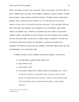 Cash Luna y el misticismoevangélico 23
decirle a un demonio que entre en una persona (lit. “metete en una señora, corre las tres filas, sal
fuera”). Entiendo que lo que él dice es muy ambiguo y fácilmente se presta a confusión. No dudo
que los cristianos tengan poder para echar fuera demonios. Ni tampoco pongo en dudo que los
demonios existan. Podemos leer que en Marcos 16:17-18, Jesús dijo que”Y estas señales
seguirán a los que creen: En mi nombre echarán fuera demonios”. Pero, ¿qué quiso Cash Luna
decir? Acaso quiso decir sutilmente que sus discípulos no le son obedientes. ¿Que él puede
maldecir a un discípulo suyo y ordenarle a los demonios que estos se meten en las personas?
¿Debería el utilizar como ejemplo de que los demonios le son más obedientes que los creyentes,
una frase como la que utilizó, tan poco ética y al mismo tiempo tan espantosa? ¡Es terrible que
los demonios echados de los cuerpos sean introducidos en personas por mandato de un
predicador! Pero debemos reconocer que en la actualidad es muy difícil hallar personas que estén
tan endemoniados como los del primer siglo.
La Biblia nos muestra que los resultados de la posesión demoníaca son muy tristes:
a) los endemoniados quedaron mudos (Mateo 9:33);
b) ciegos (Mateo 12:22);
c) sordos (Marcos 9:25);
d) y aun salvajes (Mateo 8:28). La Biblia describe un endemoniado que "tenía su
morada en los sepulcros, y nadie podía atarle, ni aun con cadenas. Porque
muchas veces había sido atado con grillos y cadenas, mas las cadenas habían
sido hechas pedazos por él, y desmenuzados los grillos; y nadie le podía
dominar"59.
59 Marcos 5:2-4
 