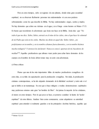 Cash Luna y el misticismoevangélico 24
Pero en estos tiempos, salvo en regiones de este planeta, donde reina gran oscuridad
espiritual, no se observan fácilmente personas tan endemoniadas ni con esos poderes
sobrenaturales como los que describe la Biblia. No hay endemoniados ciegos, sordos y mudos.
No hay demonios que echen sus víctimas en el agua y en el fuego como leemos en Mateo 17:15.
Es bueno que recordemos la advertencia que Jesús nos hace en la Biblia. Jesús dice que "No
todo el que me dice: Señor, Señor, entrará en el reino de los cielos, sino el que hace la voluntad
de mi Padre que está en los cielos. Muchos me dirán en aquel día: Señor, Señor, ¿no
profetizamos en tu nombre, y en tu nombre echamos fuera demonios, y en tu nombre hicimos
muchos milagros? Y entonces les declararé: Nunca os conocí; apartaos de mí, hacedores de
maldad"60. Aquellos predicadores que afirman tener poder para echar fuera demonios de los
cuerpos en el nombre de Jesús deben tomar muy en serio esta advertencia.
c) Otras críticas
Pienso que una de las más importantes fallas de muchos predicadores evangélicos de
estos días, es su falta de capacitación para la predicación evangélica. Sin duda, la predicación
cristiana contemporánea, se ha ido alejando demasiado de la fidelidad escritural y todo vale si el
que te habla es un taumaturgo. Se cree que si hace milagros o realiza demostraciones espirituales
muy poderosas estamos ante gran “un hombre de Dios”. Así piensa la mayoría de los cristianos,
al menos en estos tiempos. Pero lo que poco se hace, es ponerse a analizar la fuente de “poder
espiritual” de estos líderes. Analizar bien como comenzaron, como adquirieron su autoridad
espiritual para entender si realmente guardan o no las principales doctrina histórica, aquellas que
60 Mateo 7:21-23
 