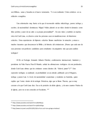 Cash Luna y el misticismoevangélico 25
son bíblicas, sanas y basadas en el nuevo testamento. Y si son realmente Cristo-céntricos en su
reflexión evangélica.
Una exhortación muy fuerte es la que el reconocido médico infectólogo, pastor, teólogo y
escritor, de nacionalidad dominicana Miguel Núñez plasmó en un video donde lo denuncia como
falso profeta y autor de un culto a su propia personalidad61. En este video y también en muchos
otros de Cash Luna, se observa como las personas caen en manifestaciones de histerismo
colectivo. Estas experiencias de hipnosis colectiva llaman muchísimo la tentación y atraen a
muchos incaustos que desconocen la Biblia y la historia del cristianismo ¡Pienso que cada uno de
esas personas son perfectos candidatos para estudiantes de psiquiatría más que para análisis
teológico!
El Dr. en Teología Armando Alducin Fletcher, conferencista internacional, fundador y
presidente de Vida Nueva Para El Mundo, señala las afirmaciones teológicos de este predicador,
donde Cash Luna afirma que los cristianos somos diositos (lit. “Jehová junior!”).62 Esta
expresión teológica es analizado en profundidad en un artículo publicado por el bloguero,
teólogo y pastor Luis A. Jovel, de nacionalidad ecuatoriano y residente en Australia, quien
explica que “existe dentro de la teología Ortodoxa, algo que se llama Theosis, que es muy
cercano a lo que Cash Luna dice. Esa es la posición de dicha iglesia, y de unos cuantos Padres de
la Iglesia, pero no es tan conocida en Occidente. “63
61 https://www.youtube.com/watch?v=cIyNUIR6aps
62 https://www.youtube.com/watch?v=ryddOsk95go
63 http://www.luisjovel.com/2013/05/18/se-hizo-cash-luna-griego-ortodoxo/
 