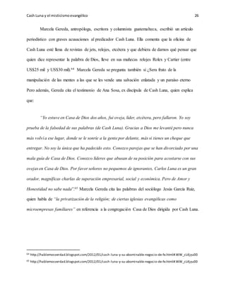 Cash Luna y el misticismoevangélico 26
Marcela Gereda, antropóloga, escritora y columnista guatemalteca, escribió un artículo
periodístico con graves acusaciones al predicador Cash Luna. Ella comenta que la oficina de
Cash Luna esté llena de revistas de jets, relojes, etcétera y que debiera de darnos qué pensar que
quien dice representar la palabra de Dios, lleve en sus muñecas relojes Rolex y Cartier (entre
US$25 mil y US$30 mil).64 Marcela Gereda se pregunta también si ¿Sera fruto de la
manipulación de las mentes a las que se les vende una salvación enlatada y un paraíso eterno
Pero además, Gereda cita el testimonio de Ana Sosa, ex discípula de Cash Luna, quien explica
que:
“Yo estuve en Casa de Dios dos años, fui oveja, líder, etcétera, pero fallaron. Yo soy
prueba de la falsedad de sus palabras (de Cash Luna). Gracias a Dios me levanté pero nunca
más volví a ese lugar, donde se le sonríe a la gente por delante, más si tienes un cheque que
entregar. No soy la única que ha padecido esto. Conozco parejas que se han divorciado por una
mala guía de Casa de Dios. Conozco líderes que abusan de su posición para acostarse con sus
ovejas en Casa de Dios. Por favor señores no pequemos de ignorantes, Carlos Luna es un gran
orador, magníficas charlas de superación empresarial, social y económica. Pero de Amor y
Honestidad no sabe nada”.65 Marcela Gereda cita las palabras del sociólogo Jesús García Ruiz,
quien habla de “la privatización de la religión; de ciertas iglesias evangélicas como
microempresas familiares” en referencia a la congregación Casa de Dios dirigida por Cash Luna.
64 http://hablemosverdad.blogspot.com/2012/01/cash-luna-y-su-abominable-negocio-de-fe.html#.WW_cL4jyu00
65 http://hablemosverdad.blogspot.com/2012/01/cash-luna-y-su-abominable-negocio-de-fe.html#.WW_cL4jyu00
 