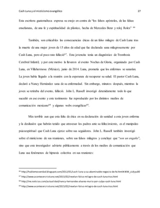 Cash Luna y el misticismoevangélico 27
Esta escritora guatemalteca expresa su enojo en contra de “los falsos apóstoles, de las falsas
enseñanzas, de una fe y espiritualidad de plástico, hecha de Mercedes Benz y reloj Rolex” 66
También, son criticables las consecuencias éticas de un falso milagro de Cash Luna tras
la muerte de una mujer joven de 15 años de edad que fue declarada sana milagrosamente por
Cash Luna, pero al poco rato falleció67. Esta jovencita tenía un diagnóstico de Trombosis
Cerebral Infantil, y por este motivo la llevaron al evento Noches de Gloria, organizado por Cash
Luna, en Villahermosa (México), junio de 2014. Luna, prometía que los enfermos se sanarían.
La joven había llegado a la reunión con la esperanza de recuperar su salud. El pastor Cash Luna,
declaró a Nancy Hernández sana de su enfermedad. Sin embargo, minutos después, mientras la
joven se retiraba del evento, falleció. John L. Russell investigó detenidamente todo lo que
sucedió en ese evento y este testimonio fue reproducido por los distintos medios de
comunicación mexicano68 y algunas webs evangélicas69.
Más terrible aun que esta falta de ética en su declaración de sanidad a esta joven enferma
y la desilusión que habrán tenido que atravesar los padres ante su fallecimiento, es el manipuleo
psicoespiritual que Cash Luna ejerce sobre sus seguidores. John L. Russell también investigó
sobre el misticismo de sus reuniones, sobre sus falsos milagros y concluye que “son un engaño”,
sino que este investigador advierte públicamente a través de los medios de comunicación que
Luna usa fenómenos de hipnosis colectiva en sus reuniones:
66 http://hablemosverdad.blogspot.com/2012/01/cash-luna-y-su-abominable-negocio-de-fe.html#.WW_cL4jyu00
67 http://www.acontecercristiano.net/2015/02/revelan-falso-milagro-de-cash-luna-tras.html
68 http://mx.noticias.com/actualidad/nancy-hernandez-alvarez-murio-por-culpa-cash-luna.html
69 http://www.acontecercristiano.net/2015/02/revelan-falso-milagro-de-cash-luna-tras.html
 