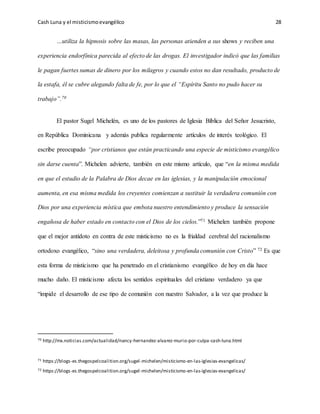 Cash Luna y el misticismoevangélico 28
…utiliza la hipnosis sobre las masas, las personas atienden a sus shows y reciben una
experiencia endorfínica parecida al efecto de las drogas. El investigador indicó que las familias
le pagan fuertes sumas de dinero por los milagros y cuando estos no dan resultado, producto de
la estafa, él se cubre alegando falta de fe, por lo que el “Espíritu Santo no pudo hacer su
trabajo”.70
El pastor Sugel Michelén, es uno de los pastores de Iglesia Bíblica del Señor Jesucristo,
en República Dominicana y además publica regularmente artículos de interés teológico. El
escribe preocupado “por cristianos que están practicando una especie de misticismo evangélico
sin darse cuenta”. Michelen advierte, también en este mismo artículo, que “en la misma medida
en que el estudio de la Palabra de Dios decae en las iglesias, y la manipulación emocional
aumenta, en esa misma medida los creyentes comienzan a sustituir la verdadera comunión con
Dios por una experiencia mística que embota nuestro entendimiento y produce la sensación
engañosa de haber estado en contacto con el Dios de los cielos.”71 Michelen también propone
que el mejor antídoto en contra de este misticismo no es la frialdad cerebral del racionalismo
ortodoxo evangélico, “sino una verdadera, deleitosa y profunda comunión con Cristo” 72 Es que
esta forma de misticismo que ha penetrado en el cristianismo evangélico de hoy en día hace
mucho daño. El misticismo afecta los sentidos espirituales del cristiano verdadero ya que
“impide el desarrollo de ese tipo de comunión con nuestro Salvador, a la vez que produce la
70 http://mx.noticias.com/actualidad/nancy-hernandez-alvarez-murio-por-culpa-cash-luna.html
71 https://blogs-es.thegospelcoalition.org/sugel-michelen/misticismo-en-las-iglesias-evangelicas/
72 https://blogs-es.thegospelcoalition.org/sugel-michelen/misticismo-en-las-iglesias-evangelicas/
 