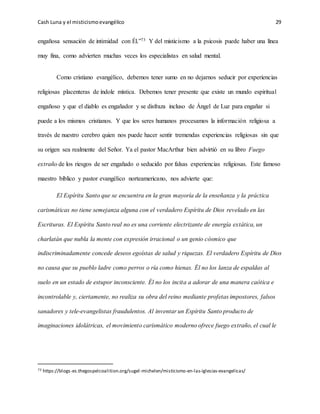 Cash Luna y el misticismoevangélico 29
engañosa sensación de intimidad con Él.”73 Y del misticismo a la psicosis puede haber una línea
muy fina, como advierten muchas veces los especialistas en salud mental.
Como cristiano evangélico, debemos tener sumo en no dejarnos seducir por experiencias
religiosas placenteras de índole mística. Debemos tener presente que existe un mundo espiritual
engañoso y que el diablo es engañador y se disfraza incluso de Ángel de Luz para engañar si
puede a los mismos cristianos. Y que los seres humanos procesamos la información religiosa a
través de nuestro cerebro quien nos puede hacer sentir tremendas experiencias religiosas sin que
su origen sea realmente del Señor. Ya el pastor MacArthur bien advirtió en su libro Fuego
extraño de los riesgos de ser engañado o seducido por falsas experiencias religiosas. Este famoso
maestro bíblico y pastor evangélico norteamericano, nos advierte que:
El Espíritu Santo que se encuentra en la gran mayoría de la enseñanza y la práctica
carismáticas no tiene semejanza alguna con el verdadero Espíritu de Dios revelado en las
Escrituras. El Espíritu Santo real no es una corriente electrizante de energía extática, un
charlatán que nubla la mente con expresión irracional o un genio cósmico que
indiscriminadamente concede deseos egoístas de salud y riquezas. El verdadero Espíritu de Dios
no causa que su pueblo ladre como perros o ría como hienas. Él no los lanza de espaldas al
suelo en un estado de estupor inconsciente. Él no los incita a adorar de una manera caótica e
incontrolable y, ciertamente, no realiza su obra del reino mediante profetas impostores, falsos
sanadores y tele-evangelistas fraudulentos. Al inventar un Espíritu Santo producto de
imaginaciones idolátricas, el movimiento carismático moderno ofrece fuego extraño, el cual le
73 https://blogs-es.thegospelcoalition.org/sugel-michelen/misticismo-en-las-iglesias-evangelicas/
 