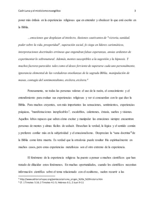 Cash Luna y el misticismoevangélico 3
poner más énfasis en la experiencias religiosas que en entender y obedecer lo que está escrito en
la Biblia.
…emociones que desplazan al intelecto, ilusiones cautivantes de "victoria, sanidad,
poder sobre la vida, prosperidad", superación social, fe ciega en líderes carismáticos,
interpretaciones doctrinales erróneas que engendran falsas esperanzas, ansias ardientes de
experimentar lo sobrenatural. Además, mentes susceptibles a la sugestión y la hipnosis. Y
muchos factores parecidos tales como el deseo ferviente de superarse cada uno personalmente,
ignorancia elemental de las verdaderas enseñanzas de la sagrada Biblia, manipulación de
masas, contagio del sentimentalismo, etcétera, etcétera.4
Penosamente, no todas las personas valoran el uso de la razón, el conocimiento y el
entendimiento para evaluar sus experiencias religiosas y ver si concuerdan con lo que dice la
Biblia. Para muchos creyentes, son más importantes las sensaciones, sentimientos, experiencias
psíquicas, "manifestaciones inexplicables”, escalofríos, calentones, éxtasis, sueños y visiones.
Aquellos lobos rapaces que saben cómo excitar y manipular las emociones siempre encuentran
personas de mentes y almas fáciles de seducir. Desechan la verdad, la lógica y el sentido común
y prefieren confiar más en la subjetividad y el emocionalismo. Desprecian la “sana doctrina”5de
la Biblia como letra muerta. Es verdad que la ortodoxia puede resultar fría espiritualmente en
muchos casos, pero estas experiencias metafísicas son el otro extremo de la experiencia.
El fenómeno de la experiencia religiosa ha puesto a pensar a muchos científicos que han
tratado de dilucidar estos fenómenos. En muchas oportunidades, cuando los científicos necesitan
información científica sobre el tema relacionado con el ocultismo, suelen recurrir a las
4 http://www.editoriallapaz.org/pentecostalismo_origen_%20e_%20historia.htm
5 Cf. 1 Timoteo 5:16; 2 Timoteo 4:1-5; Hebreos 6:1; 2 Juan 9-11
 
