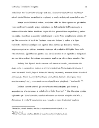 Cash Luna y el misticismoevangélico 30
ha hecho un daño incalculable al cuerpo de Cristo. Al reclamar estar enfocado en el tercer
miembro de la Trinidad, en realidad ha profanado su nombre y denigrado su verdadera obra.”74
Aunque en el contexto de su libro, MacArthur critica las falsas experiencias que muchas
veces suceden en los actuales grupos carismáticos, no dudo del poder de Dios para darse a
conocer al buscador sincero hambriento de pan del cielo, pero debemos ser prudentes y probar
los espíritus si confiesan a Jesucristo verdaderamente o a otro Jesús, completamente distinto del
que Dios nos revela a la luz de las Escrituras. A ese otro Jesús no lo reciban ni le digan
bienvenido y tampoco comulguen con aquellos falsos profetas que llamándose videntes,
proponen experiencias místicas, totalmente contrarias a la revelación del Espíritu Santo en la
vida del cristiano. ¡Que Dios nos guarde a cada uno de nosotros de ser engañados o manipulados
por esos falsos profetas! Recordemos que pasa con aquellos que ofrecen fuego extraño a Dios:
Nadab y Abiú, hijos de Aarón, tomaron cada uno su incensario, y pusieron en ellos
fuego, sobre el cual pusieron incienso, y ofrecieron delante de Jehová fuego extraño, que él
nunca les mandó. Y salió fuego de delante de Jehová y los quemó, y murieron delante de Jehová.
Entonces dijo Moisés a Aarón: Esto es lo que habló Jehová, diciendo: En los que a mí se
acercan me santificaré, y en presencia de todo el pueblo seré glorificado. Y Aarón calló. 75
Jonathan Edwards expresó que una verdadera obra del Espíritu guía siempre y
necesariamente a las personas a la verdad sobre el Señor Jesucristo! 76 John MacArthur continúa
explicando que “por el contrario, aquellos ministerios que distraen a la gente de Cristo, o
distorsionan la verdad de su naturaleza y su evangelio, o tratan de disminuir su gloria,
74 Macarthur,J. Fuego extraño. p. 13, (2014). Grupo Nelson, Nashville,Dallas,EE.UU
75 Levítico 10.1–3
76 Macarthur,J. Fuego extraño. p. 52, (2014). Grupo Nelson, Nashville,Dallas,EE.UU.
 
