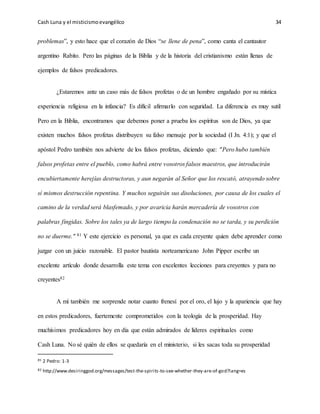 Cash Luna y el misticismoevangélico 34
problemas”, y esto hace que el corazón de Dios “se llene de pena”, como canta el cantautor
argentino Rabito. Pero las páginas de la Biblia y de la historia del cristianismo están llenas de
ejemplos de falsos predicadores.
¿Estaremos ante un caso más de falsos profetas o de un hombre engañado por su mística
experiencia religiosa en la infancia? Es difícil afirmarlo con seguridad. La diferencia es muy sutil
Pero en la Biblia, encontramos que debemos poner a prueba los espíritus son de Dios, ya que
existen muchos falsos profetas distribuyen su falso mensaje por la sociedad (I Jn. 4:1); y que el
apóstol Pedro también nos advierte de los falsos profetas, diciendo que: "Pero hubo también
falsos profetas entre el pueblo, como habrá entre vosotros falsos maestros, que introducirán
encubiertamente herejías destructoras, y aun negarán al Señor que los rescató, atrayendo sobre
sí mismos destrucción repentina. Y muchos seguirán sus disoluciones, por causa de los cuales el
camino de la verdad será blasfemado, y por avaricia harán mercadería de vosotros con
palabras fingidas. Sobre los tales ya de largo tiempo la condenación no se tarda, y su perdición
no se duerme." 81 Y este ejercicio es personal, ya que es cada creyente quien debe aprender como
juzgar con un juicio razonable. El pastor bautista norteamericano John Pipper escribe un
excelente artículo donde desarrolla este tema con excelentes lecciones para creyentes y para no
creyentes82
A mí también me sorprende notar cuanto frenesí por el oro, el lujo y la apariencia que hay
en estos predicadores, fuertemente comprometidos con la teología de la prosperidad. Hay
muchísimos predicadores hoy en día que están admirados de líderes espirituales como
Cash Luna. No sé quién de ellos se quedaría en el ministerio, si les sacas toda su prosperidad
81 2 Pedro: 1-3
82 http://www.desiringgod.org/messages/test-the-spirits-to-see-whether-they-are-of-god?lang=es
 
