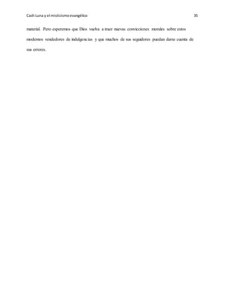 Cash Luna y el misticismoevangélico 35
material. Pero esperemos que Dios vuelva a traer nuevas convicciones morales sobre estos
modernos vendedores de indulgencias y que muchos de sus seguidores puedan darse cuenta de
sus errores.
 