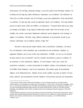Cash Luna y el misticismoevangélico 4
observaciones de Carl Jung, destacado sicólogo y uno de los padres de la Psicología moderna. En
el trabajo de Carl Jung hay mucha información relacionada con el ocultismo. En la literatura de
Nueva Era, es común encontrar citas de Carl Jung, ya que estos espiritualistas la han incorporado
a su reflexión. Se sabe que Jung poseía un importante interés en el ocultismo. Pero Jung también
poseía un rechazo hacia el Dios de la Biblia y el cristianismo.6 No puede haber duda de que Jung
era enemigo de la Iglesia, la que según él, había hecho mucho daño. Pero las teorías de este
científico han servido como fuerte fundamento intelectual para la integración de la sicología, la
religión y el ocultismo. De hecho, Jung colaboró arduamente en la promoción de todo lo que
estuviese relacionado con el ocultismo durante el siglo XX.7
Me atrevo a decir que hay mucha relación entre el movimiento carismático y la Nueva
Era, con fenómenos sobre-naturalistas que se dan dentro de este movimiento espiritual, un
paganismo hinduista pero en una versión más cristianizada. La Biblia, vez tras vez, nos advierte
de poner nuestros ojos en Jesucristo8, pero los creyentes desobedecen y ponen su confianza en
las emociones y en las experiencias religiosas. En estos tiempos vemos que, a causa del
movimiento carismático, el centro de gravedad de la religión cristiana se ha desplazado de una fe
en la Biblia (Sola Scriptura), a una fe en la experiencia. Hay muchas ganas de trascendencia
religiosa en los latinoamericanos. Sumado al caos social y político que reina en muchos de estos
países, situación que ha preparado el terreno espiritual en las personas para que sean despertados
6 Jung creía que «todo el hablar deDios (es) mitológico»,y que la teología protestante solamente estaba
comprometida en la mitologización.G.Adler (ed.), C.G.Jung Letters , Transl.,by R.F. Hall (London: Routledge, 1976),
Vol. 2, p. 262,tomado de Thomas Szasz, The Myth of Psychotherapy (Garden City, NY: Double Day, 1978),p. 173.
C.G Jung, Psychology and Religion,Westand East, (Princeton University Press,1975),pp. 193-200.Citado de
Ankerberg, John & Weldon, John. (2012). Los Hechos Acerca De La Enseñanza Falsa En La Iglesia. p. 9-10. ATRI
Publishing.
7 Este es también el punto de vista de la autoridad en ocultismo Colin Wilson,en Lord of the Under World : Jung in
the 20th Cenlury (WeIlingborough,North Hamptonshire: Aquarian Press,1984),p.9. Citado de Ankerberg, John &
Weldon, John. (2012).Los Hechos Acerca De La Enseñanza Falsa En La Iglesia. p. 9-10.ATRI Publishing.
8 Hebreos 12:1-2
 