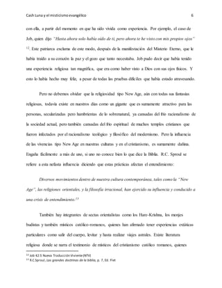 Cash Luna y el misticismoevangélico 6
con ella, a partir del momento en que ha sido vivida como experiencia. Por ejemplo, el caso de
Job, quien dijo “Hasta ahora solo había oído de ti, pero ahora te he visto con mis propios ojos”
12. Este patriarca exclama de este modo, después de la manifestación del Misterio Eterno, que le
había traído a su corazón la paz y el gozo que tanto necesitaba. Job pudo decir que había tenido
una experiencia religiosa tan magnífica, que era como haber visto a Dios con sus ojos físicos. Y
esto lo había hecho muy feliz, a pesar de todas las pruebas difíciles que había estado atravesando.
Pero no debemos olvidar que la religiosidad tipo New Age, aún con todas sus fantasías
religiosas, todavía existe en nuestros días como un gigante que es sumamente atractivo para las
personas, secularizadas pero hambrientas de lo sobrenatural, ya cansadas del frío racionalismo de
la sociedad actual, pero también cansadas del frio espiritual de muchos templos cristianos que
fueron infectados por el racionalismo teológico y filosófico del modernismo. Pero la influencia
de las vivencias tipo New Age en nuestras culturas y en el cristianismo, es sumamente dañina.
Engaña fácilmente a más de uno, si uno no conoce bien lo que dice la Biblia. R.C. Sproul se
refiere a esta nefasta influencia diciendo que estas prácticas afectan el entendimiento:
Diversos movimientos dentro de nuestra cultura contemporánea, tales como la “New
Age”, las religiones orientales, y la filosofía irracional, han ejercido su influencia y conducido a
una crisis de entendimiento.13
También hay integrantes de sectas orientalistas como los Hare-Krishna, los monjes
budistas y también místicos católico-romanos, quienes han afirmado tener experiencias extáticas
particulares como salir del cuerpo, levitar y hasta realizar viajes astrales. Existe literatura
religiosa donde se narra el testimonio de místicos del cristianismo católico romanos, quienes
12 Job 42:5 Nueva Traducción Viviente(NTV)
13 R.C.Sproul, Las grandes doctrinas de la biblia, p. 7, Ed. Flet
 