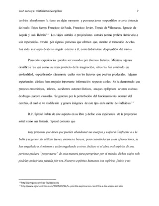 Cash Luna y el misticismoevangélico 7
también abandonaron la tierra en algún momento y permanecieron suspendidos a corta distancia
del suelo. Estos fueron Francisco de Paula, Francisco Javier, Tomás de Villanueva, Ignacio de
Loyola y Luís Beltrán.14 Los viajes astrales o proyecciones astrales (como prefiera llamárseles)
son experiencias vividas por algunas personas que afirman que, durante el transcurso de ellas,
han visto su cuerpo desde un ángulo externo a él, como habiéndose desprendido del mismo.
Pero estas experiencias pueden ser causadas por diversos factores. Mientras algunos
científicos las ven como un mero producto de la imaginación, otros las han estudiado en
profundidad, especificando claramente cuáles son los factores que podrían producirlas. Algunas
experiencias clínicas han arrojado importante información respecto a ellas. Se ha demostrado que
procesos traumáticos, infartos, accidentes automovilísticos, ataques epilépticos severos o abuso
de drogas pueden causarlas. Se generan por la perturbación del funcionamiento normal del
cerebro, el cual se ve modificado y genera imágenes de este tipo en la mente del individuo.15
R.C. Sproul habla de este aspecto en su libro y define esta experiencia de la proyección
astral como una fantasía. Sproul comenta que
Hay personas que dicen que pueden abandonar sus cuerpos y viajar a California o a la
India y regresar sin utilizar trenes, aviones o barcos; pero cuando hacen estas afirmaciones, se
han engañado a sí mismos o están engañando a otros. Incluso si el alma o el espíritu de una
persona pudiera “proyectarse” de esta manera para peregrinar por el mundo, dichos viajes solo
podrían incluir una parada por vez. Nuestros espíritus humanos son espíritus finitos y no
14 http://artigoo.com/las-levitaciones
15 http://www.ojocientifico.com/2007/09/14/la-posible-explicacion-cientifica-a-los-viajes-astrales
 