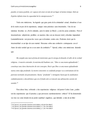 Cash Luna y el misticismoevangélico 8
pueden, ni nunca podrán, ser capaces de estar en más de un lugar al mismo tiempo. Solo un
Espíritu infinito tiene la capacidad de la omnipresencia.16
Todo este misticismo, ha logrado que gran parte de la cristiandad actual, abandone el uso
de la razón en pos de la experiencia, aunque estas prácticas sean irracionales. Una de sus
máximas favoritas es: ¡No lo entiendo, pero lo siento [a Dios]!, y esto les pone contentos. Pero el
irracionalismo subjetivista prolifera en nuestros días con un descaro total y absoluta impunidad.
Lamentablemente son pocas las voces que se levantan contra esto. Podemos decir que la
irracionalidad es un tipo de caos mental. Descansa sobre una confusión contrapuesta con el
Autor de toda verdad que no es un autor de confusión.17 Sproul, crítica este misticismo diciendo
que:
Ha surgido una nueva forma de misticismo que le otorga al absurdo el sello de la verdad
religiosa. A nuestro entender, la máxima del budismo zen, “Dios es una mano aplaudiendo”,
constituye una clara ilustración de este concepto. Decir que Dios es una mano aplaudiendo
suena como algo profundo. La mente consciente se confunde porque va a contramano de los
patrones normales de pensamiento. Suena “profundo” e intrigante hasta que la analizamos
cuidadosamente y descubrimos que en el fondo solo se trata de una afirmación carente de
sentido.18
Pero ahora bien, volviendo a las experiencias religiosas del pastor Carlos Luna ¿cuáles
son las experiencias que él practica y que provocan cuestionamientos críticos? El ha demostrado
vez tras vez estar dotado de un poder espiritual engañoso, que intimida a más de un líder
16 R.C.Sproul, Las grandes doctrinas de la biblia, p 45,Ed Flet UNILIT
17 R.C.Sproul, Las grandes doctrinas de la biblia, p. 7, Ed. Flet UNILIT
18 R.C.Sproul, Las grandes doctrinas de la biblia, p. 7, Ed. Flet UNILIT
 