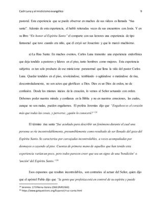 Cash Luna y el misticismoevangélico 9
pastoral. Esta experiencia que se puede observar en muchos de sus videos es llamada “risa
santa”. Además de esta experiencia, el habló reiteradas veces de sus encuentros con Jesús. Y en
su libro “En honor al Espíritu Santo” el comparte con sus lectores una experiencia de tipo
fantasmal que tuvo cuando era niño, que él creyó ser Jesucristo y que lo marcó muchísimo.
a) La Risa Santa: En muchos eventos, Carlos Luna transmite una experiencia endorfínica
que deja tendido a pastores y líderes en el piso, tanto hombres como mujeres. Esta experiencia
subjetiva es tan solo producto de ese misticismo paranormal que llena la vida del pastor Carlos
Luna. Quedar tendidos en el piso, revolcándose, temblando o agitándose o matándose de risa,
descontroladamente, no son actos que glorifican a Dios. Dios es un Dios de orden, no de
confusión. Desde los mismos inicios de la creación, lo vemos al Señor actuando con orden.
Debemos poder nuestra mirada y confianza en la Biblia y no en nuestras emociones, las cuales,
aunque no son malas, pueden engañarnos. El profeta Jeremías dijo que “Engañoso es el corazón
más que todas las cosas, y perverso; ¿quién lo conocerá?”19
El término risa santa “fue acuñado para describir un fenómeno durante el cual una
persona se ríe incontrolablemente, presumiblemente como resultado de ser llenado del gozo del
Espíritu Santo. Se caracteriza por carcajadas incontrolables, a veces acompañadas por
desmayos o cayendo al piso. Cuentas de primera mano de aquellos que han tenido esta
experiencia varían un poco, pero todos parecen creer que sea un signo de una 'bendición' o
'unción' del Espíritu Santo.”20
Esos espasmos que resultan incontrolables, son contrarios al actuar del Señor, quien dijo
que el apóstol Pablo dijo que “la gente que profetiza está en control de su espíritu y puede
19 Jeremías 17:9 Reina-Valera 1960 (RVR1960)
20 https://www.gotquestions.org/Espanol/risa-santa.html
 