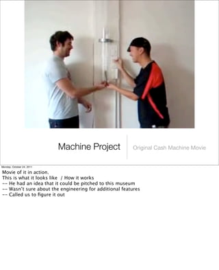 Machine Project Original Cash Machine Movie
Monday, October 24, 2011
Movie of it in action.
This is what it looks like / How it works
-- He had an idea that it could be pitched to this museum
-- Wasn’t sure about the engineering for additional features
-- Called us to ﬁgure it out
 