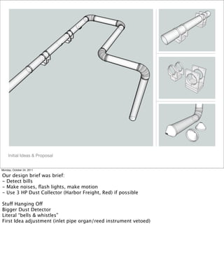 !
!
!
!
Initial Ideas & Proposal
Monday, October 24, 2011
Our design brief was brief:
- Detect bills
- Make noises, ﬂash lights, make motion
- Use 3 HP Dust Collector (Harbor Freight, Red) if possible
Stuff Hanging Off
Bigger Dust Detector
Literal “bells & whistles”
First Idea adjustment (inlet pipe organ/reed instrument vetoed)
 