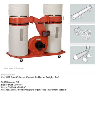 !
!
!
Initial Ideas & Proposal
Monday, October 24, 2011
Use 3 HP Dust Collector if possible (Harbor Freight, Red)
Stuff Hanging Off
Bigger Dust Detector
Literal “bells & whistles”
First Idea adjustment (inlet pipe organ/reed instrument vetoed)
 