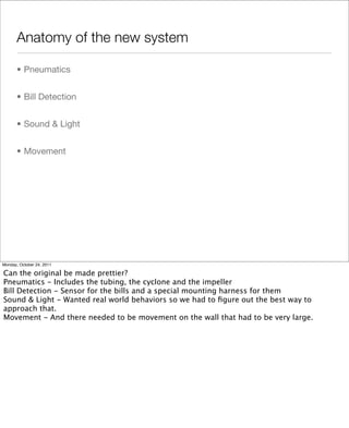 Anatomy of the new system
• Pneumatics
• Bill Detection
• Sound & Light
• Movement
Monday, October 24, 2011
Can the original be made prettier?
Pneumatics - Includes the tubing, the cyclone and the impeller
Bill Detection - Sensor for the bills and a special mounting harness for them
Sound & Light - Wanted real world behaviors so we had to ﬁgure out the best way to
approach that.
Movement - And there needed to be movement on the wall that had to be very large.
 