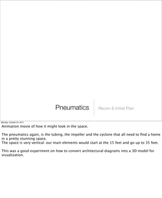 Recon & Initial PlanPneumatics
Monday, October 24, 2011
Animation movie of how it might look in the space.
The pneumatics again, is the tubing, the impeller and the cyclone that all need to ﬁnd a home
in a pretty stunning space.
The space is very vertical: our main elements would start at the 15 feet and go up to 35 feet.
This was a good experiment on how to convert architectural diagrams into a 3D model for
visualization.
 