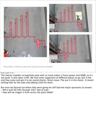 Pneumatics / Where to place the cyclone and the impeller?
Monday, October 24, 2011
The chosen impeller to hopefully work with so much tubeis 3 horse power and 99dB, so it’s
not quiet. It also takes 220V. We had some suggestion of different places to go, but in the
end they came and got it to do sound checks. Smart move. The put it in the closet. It meant
drilling hole for the tube and adding 220V for them.
But once we ﬁgured out where they were going we still had two major questions to answer:
- Will it pull the bills through 150+ feet of tube
- How will we trigger it from across the giant lobby?
 