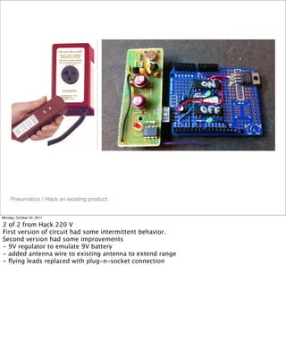 Pneumatics / Hack an existing product.
Monday, October 24, 2011
2 of 2 from Hack 220 V
First version of circuit had some intermittent behavior.
Second version had some improvements
- 9V regulator to emulate 9V battery
- added antenna wire to existing antenna to extend range
- ﬂying leads replaced with plug-n-socket connection
 
