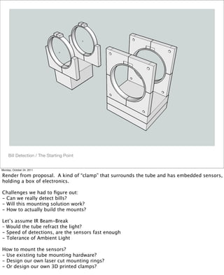 !
Bill Detection / The Starting Point
Monday, October 24, 2011
Render from proposal. A kind of “clamp” that surrounds the tube and has embedded sensors,
holding a box of electronics.
Challenges we had to ﬁgure out:
- Can we really detect bills?
- Will this mounting solution work?
- How to actually build the mounts?
Let’s assume IR Beam-Break
– Would the tube refract the light?
- Speed of detections, are the sensors fast enough
- Tolerance of Ambient Light
How to mount the sensors?
- Use existing tube mounting hardware?
- Design our own laser cut mounting rings?
- Or design our own 3D printed clamps?
 