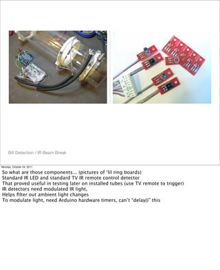 Bill Detection / IR Beam Break
Monday, October 24, 2011
So what are those components... (pictures of ‘lil ring boards)
Standard IR LED and standard TV IR remote control detector
That proved useful in testing later on installed tubes (use TV remote to trigger)
IR detectors need modulated IR light,
Helps ﬁlter out ambient light changes
To modulate light, need Arduino hardware timers, can’t “delay()” this
 