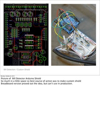 Bill Detection / Custom Shield
Monday, October 24, 2011
Picture of Bill Detector Arduino Shield
So much in a little space so best course of action was to make custom shield
Breadboard version proved out the idea, but can’t use in production.
 