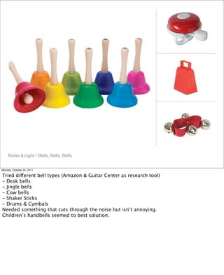 Noise & Light / Bells, Bells, Bells
Monday, October 24, 2011
Tried different bell types (Amazon & Guitar Center as research tool)
- Desk bells
- Jingle bells
- Cow bells
- Shaker Sticks
- Drums & Cymbals
Needed something that cuts through the noise but isn’t annoying.
Children’s handbells seemed to best solution.
 