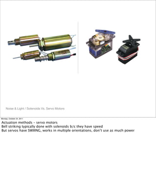 Noise & Light / Solenoids Vs. Servo Motors
Monday, October 24, 2011
Actuation methods – servo motors
Bell striking typically done with solenoids b/c they have speed
But servos have SWIIING, works in multiple orientations, don’t use as much power
 