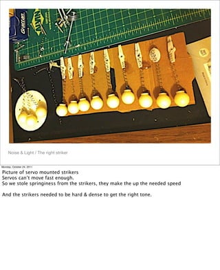 Noise & Light / The right striker
Monday, October 24, 2011
Picture of servo mounted strikers
Servos can’t move fast enough.
So we stole springiness from the strikers, they make the up the needed speed
And the strikers needed to be hard & dense to get the right tone.
 