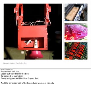 Noise & Light / The Build Out
Monday, October 24, 2011
Production bell box.
Laser-cut wood form the box,
3d printed sensor rings
Everything painted Machine Project Red
And the arrangement of bells produce a custom melody
 