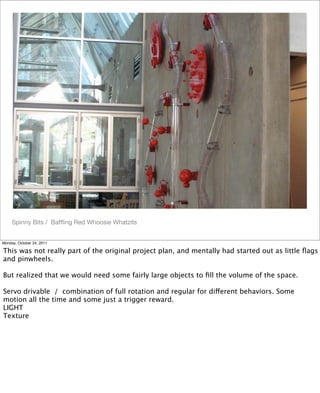 Spinny Bits / Bafﬂing Red Whoosie Whatzits
Monday, October 24, 2011
This was not really part of the original project plan, and mentally had started out as little ﬂags
and pinwheels.
But realized that we would need some fairly large objects to ﬁll the volume of the space.
Servo drivable / combination of full rotation and regular for different behaviors. Some
motion all the time and some just a trigger reward.
LIGHT
Texture
 