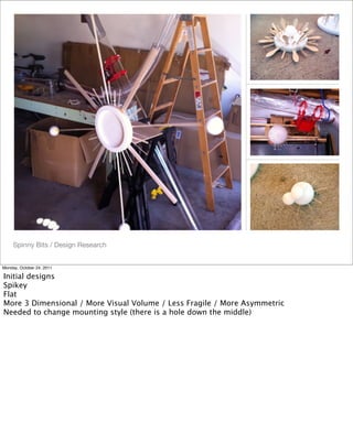 Spinny Bits / Design Research
Monday, October 24, 2011
Initial designs
Spikey
Flat
More 3 Dimensional / More Visual Volume / Less Fragile / More Asymmetric
Needed to change mounting style (there is a hole down the middle)
 