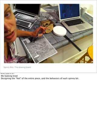 Spinny Bits / The drawing board
Monday, October 24, 2011
Me looking tired
Designing the “feel” of the entire piece, and the behaviors of each spinny bit.
 