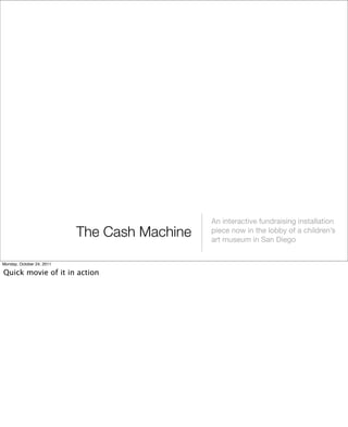The Cash Machine
An interactive fundraising installation
piece now in the lobby of a children’s
art museum in San Diego
Monday, October 24, 2011
Quick movie of it in action
 