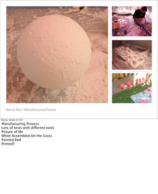 Spinny Bits / Manufacturing Process
Monday, October 24, 2011
Manufacturing Process
Lots of tests with different tools
Picture of Me
White Assembled On the Grass
Painted Red
Primed?
 