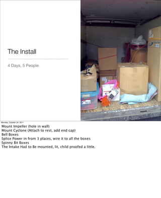 4 Days, 5 People
The Install
Monday, October 24, 2011
Mount Impeller (hole in wall)
Mount Cyclone (Attach to rest, add end cap)
Bell Boxes
Splice Power in from 3 places, wire it to all the boxes
Spinny Bit Boxes
The Intake Had to Be mounted, lit, child proofed a little.
 
