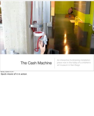 The Cash Machine
An interactive fundraising installation
piece now in the lobby of a children’s
art museum in San Diego
Monday, October 24, 2011
Quick movie of it in action
 