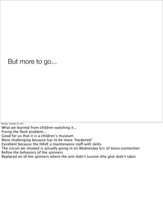 But more to go...	
Monday, October 24, 2011
What we learned from children watching it...
Fixing the ﬂash problem...
Good for us that it is a children’s museum
More challenging because has to be more “hardened”
Excellent because the HAVE a maintenance staff with skills.
The circuit we showed is actually going in on Wednesday b/c of loose connection
Reﬁne the behaviors of the spinners
Replaced on of the spinners where the arm didn’t survive (the glue didn’t take)
 