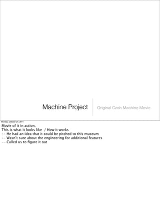 Machine Project Original Cash Machine Movie
Monday, October 24, 2011
Movie of it in action.
This is what it looks like / How it works
-- He had an idea that it could be pitched to this museum
-- Wasn’t sure about the engineering for additional features
-- Called us to ﬁgure it out
 
