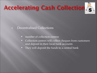 1.   Decentralised Collections

          number of collection centres
          Collection centres will collect cheques from customers
           and deposit in their local bank accounts
          They will deposit the funds to a central bank
 