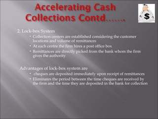 2. Lock-box System
      Collection centers are established considering the customer
       locations and volume of remittances
      At each centre the firm hires a post office box
      Remittances are directly picked from the bank whom the firm
       gives the authority


 Advantages of lock-box system are
      cheques are deposited immediately upon receipt of remittances
      Eliminates the period between the time cheques are received by
       the firm and the time they are deposited in the bank for collection
 