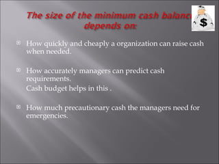    How quickly and cheaply a organization can raise cash
    when needed.

   How accurately managers can predict cash
    requirements.
    Cash budget helps in this .

   How much precautionary cash the managers need for
    emergencies.
 